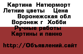 Картина “Натюрморт. Летние цветы“ › Цена ­ 1 950 - Воронежская обл., Воронеж г. Хобби. Ручные работы » Картины и панно   